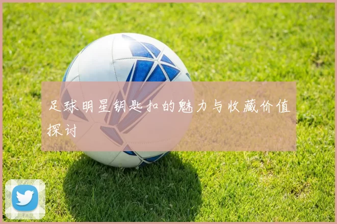 足球明星钥匙扣的魅力与收藏价值探讨