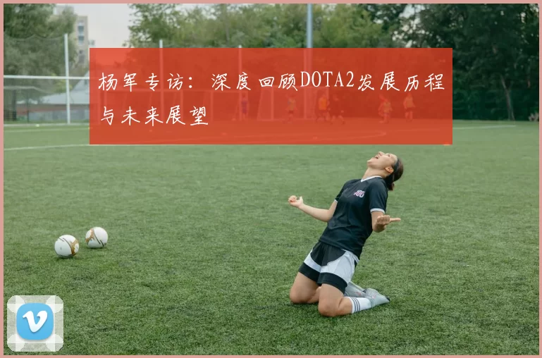 杨军专访：深度回顾DOTA2发展历程与未来展望