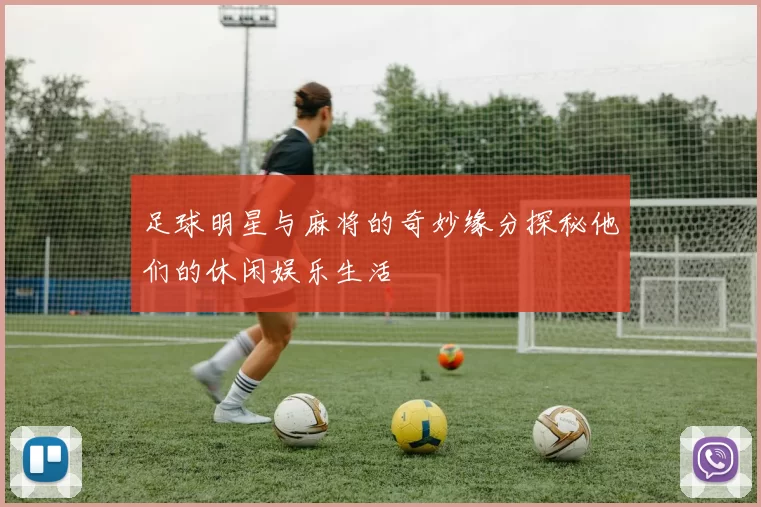 足球明星与麻将的奇妙缘分探秘他们的休闲娱乐生活
