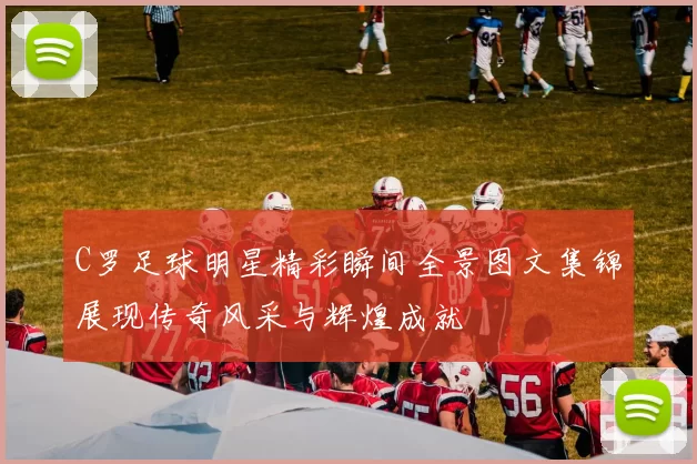 C罗足球明星精彩瞬间全景图文集锦展现传奇风采与辉煌成就