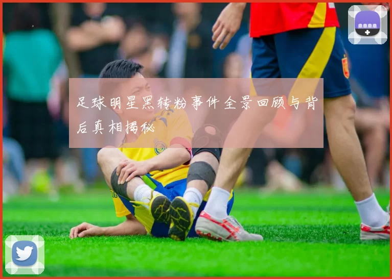 足球明星黑转粉事件全景回顾与背后真相揭秘