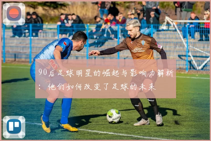 90后足球明星的崛起与影响力解析：他们如何改变了足球的未来
