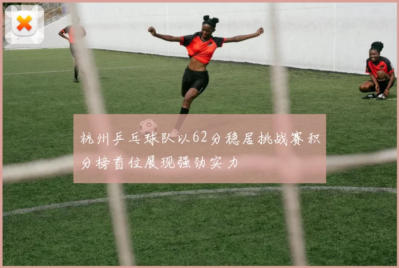 杭州乒乓球队以62分稳居挑战赛积分榜首位展现强劲实力