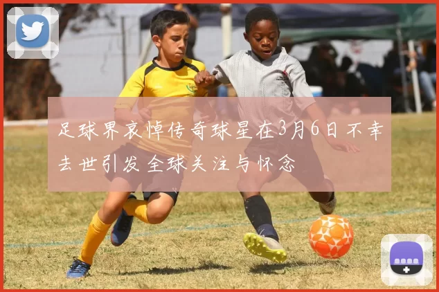 足球界哀悼传奇球星在3月6日不幸去世引发全球关注与怀念