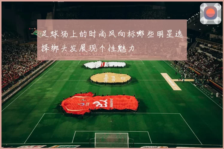 足球场上的时尚风向标哪些明星选择绑头发展现个性魅力