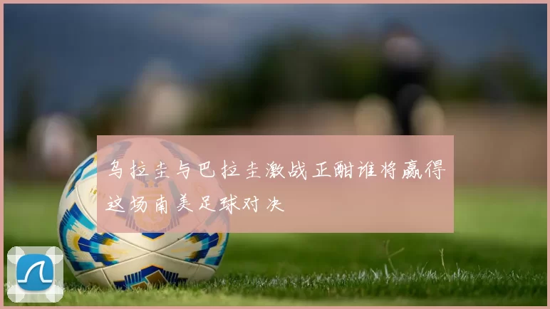 乌拉圭与巴拉圭激战正酣谁将赢得这场南美足球对决