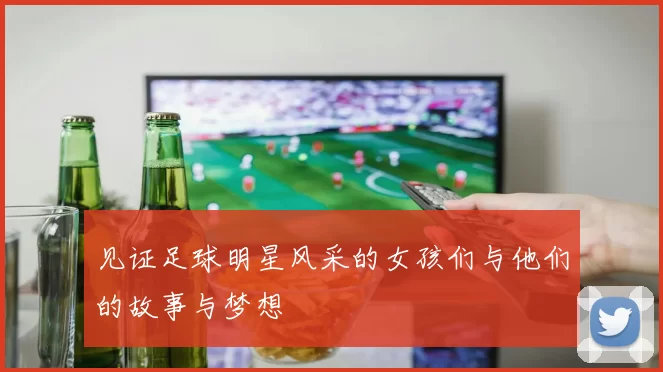 见证足球明星风采的女孩们与他们的故事与梦想