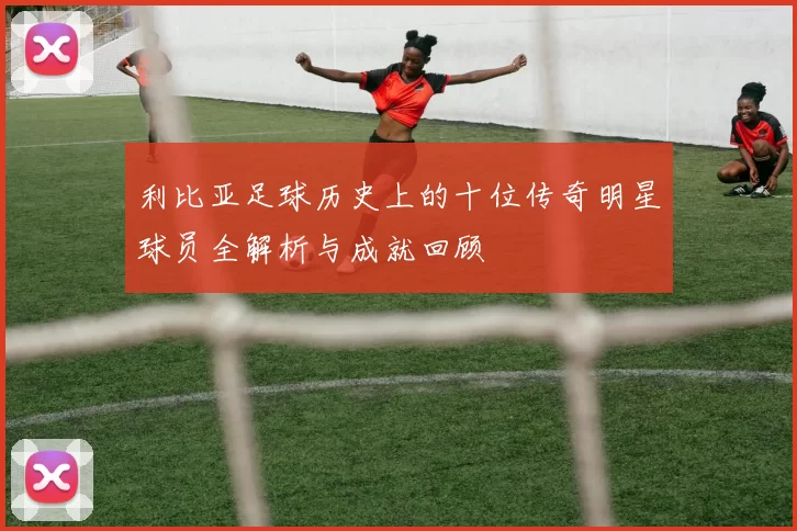 利比亚足球历史上的十位传奇明星球员全解析与成就回顾