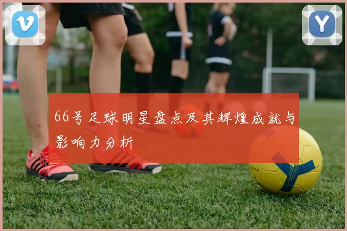 66号足球明星盘点及其辉煌成就与影响力分析