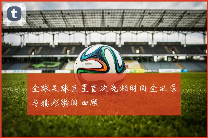 全球足球巨星首次亮相时间全记录与精彩瞬间回顾