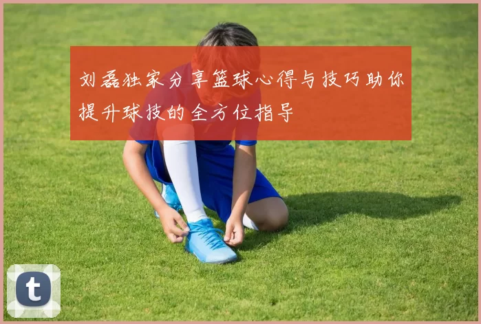 刘磊独家分享篮球心得与技巧助你提升球技的全方位指导