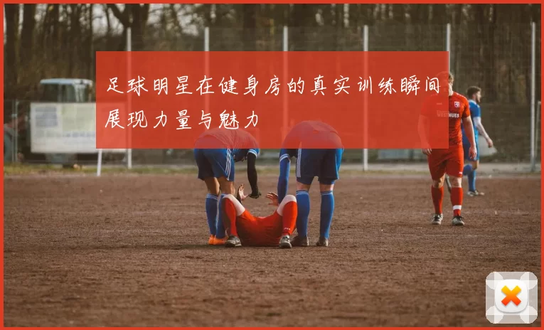 足球明星在健身房的真实训练瞬间展现力量与魅力
