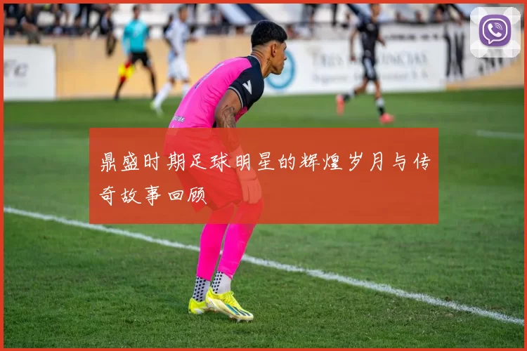 鼎盛时期足球明星的辉煌岁月与传奇故事回顾