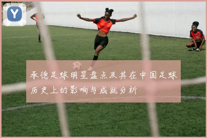 承德足球明星盘点及其在中国足球历史上的影响与成就分析