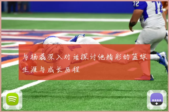 与杨磊深入对话探讨他精彩的篮球生涯与成长历程