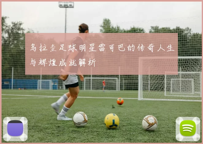 乌拉圭足球明星雷可巴的传奇人生与辉煌成就解析