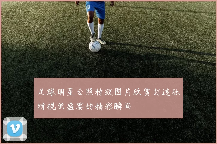 足球明星合照特效图片欣赏打造独特视觉盛宴的精彩瞬间