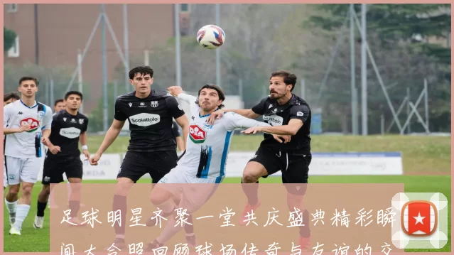 足球明星齐聚一堂共庆盛典精彩瞬间大合照回顾球场传奇与友谊的交汇