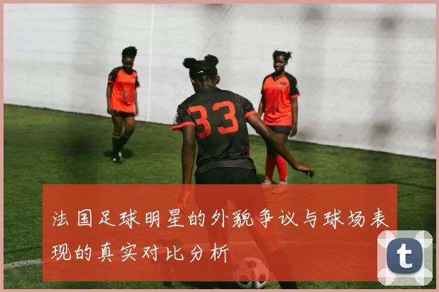 法国足球明星的外貌争议与球场表现的真实对比分析