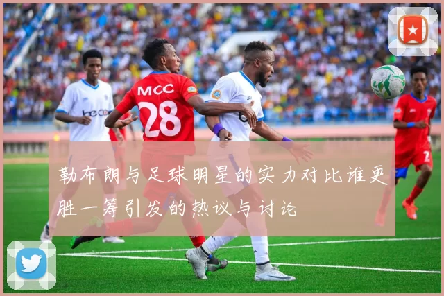 勒布朗与足球明星的实力对比谁更胜一筹引发的热议与讨论