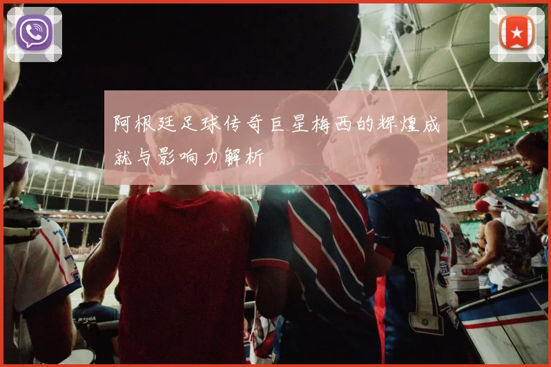 阿根廷足球传奇巨星梅西的辉煌成就与影响力解析