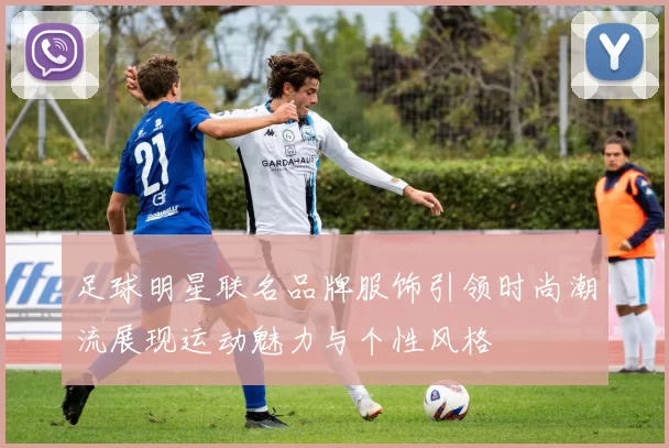 足球明星联名品牌服饰引领时尚潮流展现运动魅力与个性风格