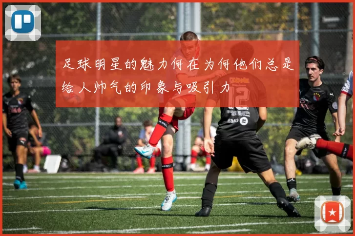 足球明星的魅力何在为何他们总是给人帅气的印象与吸引力