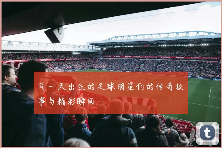 同一天出生的足球明星们的传奇故事与精彩瞬间