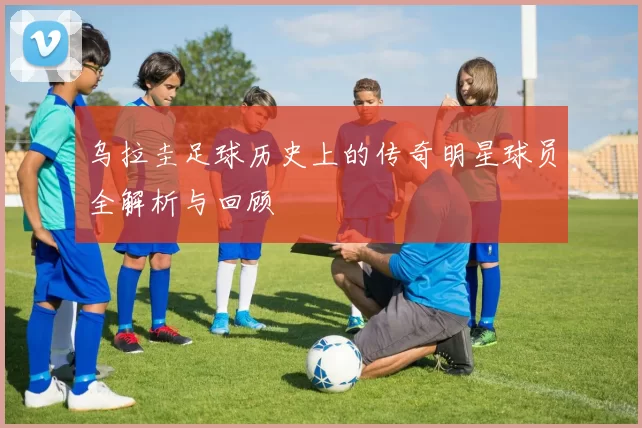 乌拉圭足球历史上的传奇明星球员全解析与回顾