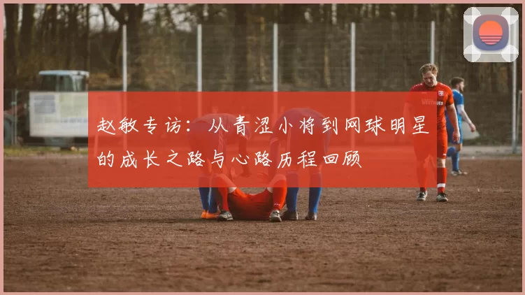 赵敏专访：从青涩小将到网球明星的成长之路与心路历程回顾
