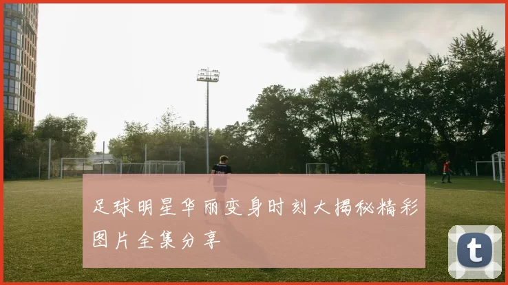 足球明星华丽变身时刻大揭秘精彩图片全集分享