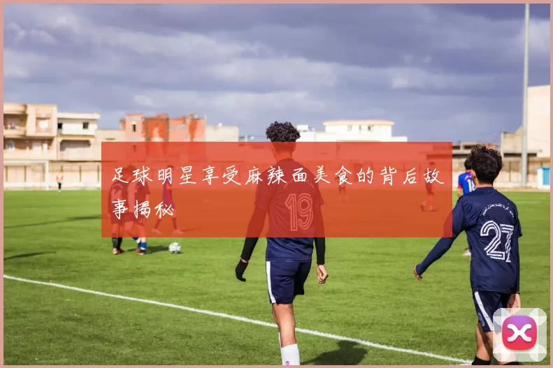 足球明星享受麻辣面美食的背后故事揭秘