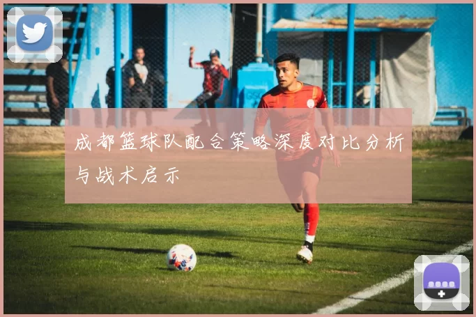 成都篮球队配合策略深度对比分析与战术启示