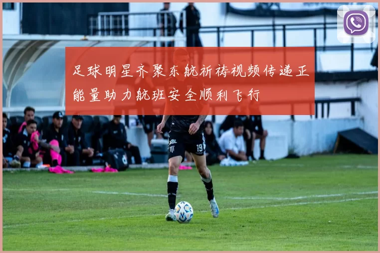 足球明星齐聚东航祈祷视频传递正能量助力航班安全顺利飞行