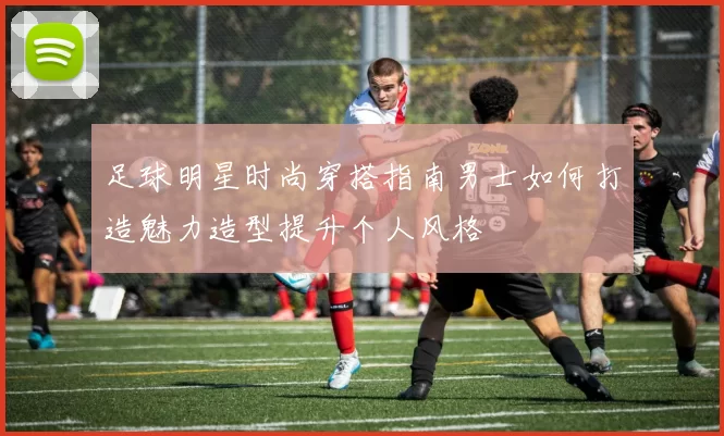 足球明星时尚穿搭指南男士如何打造魅力造型提升个人风格