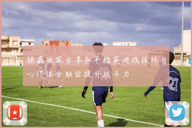 杨磊独家分享和平精英游戏技巧与心得体会助你提升战斗力