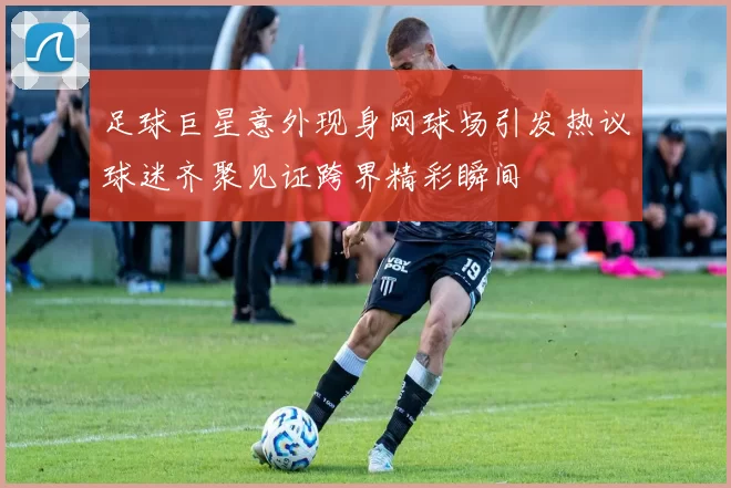 足球巨星意外现身网球场引发热议球迷齐聚见证跨界精彩瞬间
