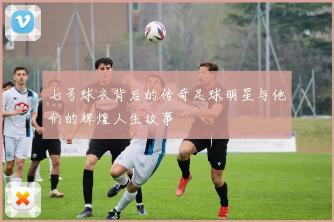 七号球衣背后的传奇足球明星与他们的辉煌人生故事