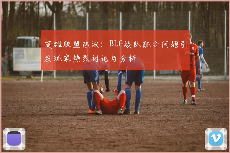 英雄联盟热议：BLG战队配合问题引发玩家热烈讨论与分析