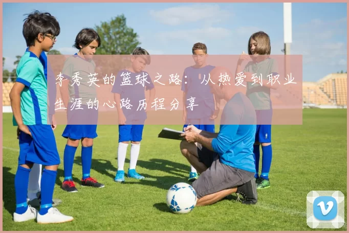 李秀英的篮球之路：从热爱到职业生涯的心路历程分享