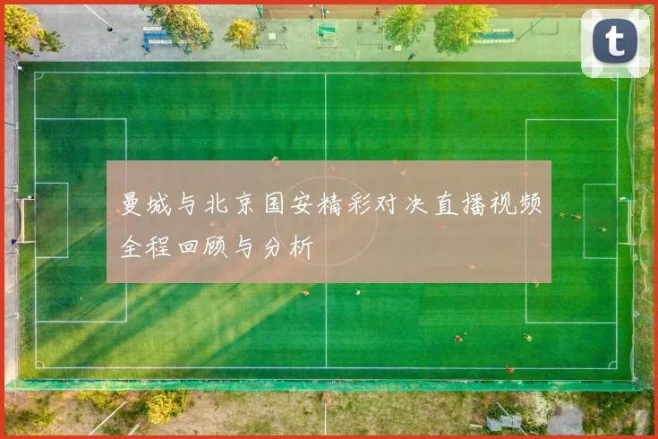曼城与北京国安精彩对决直播视频全程回顾与分析