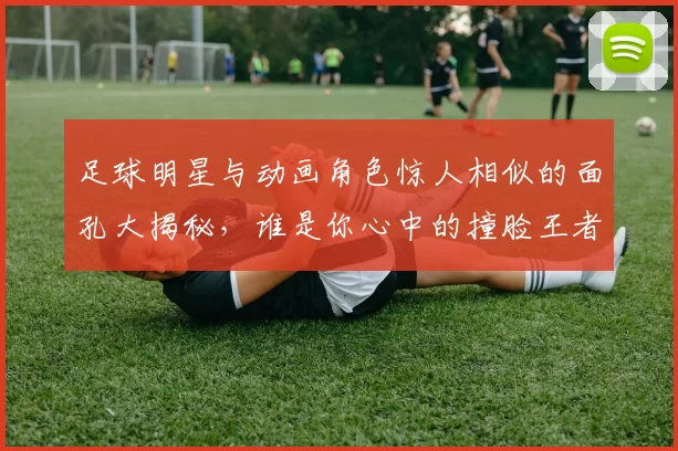 足球明星与动画角色惊人相似的面孔大揭秘，谁是你心中的撞脸王者