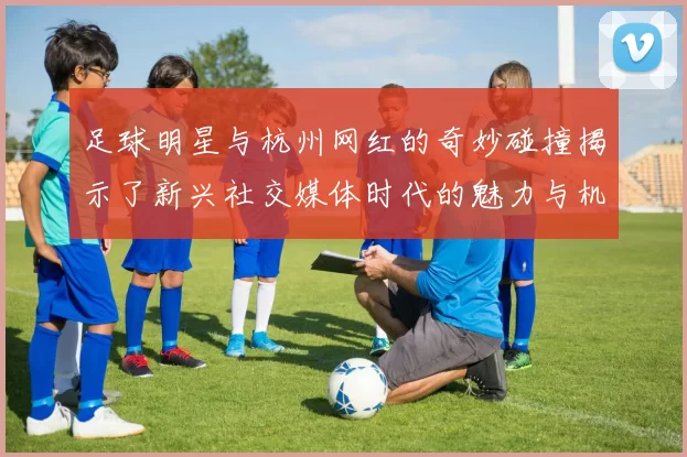 足球明星与杭州网红的奇妙碰撞揭示了新兴社交媒体时代的魅力与机遇