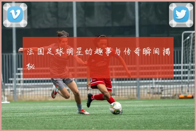 法国足球明星的趣事与传奇瞬间揭秘