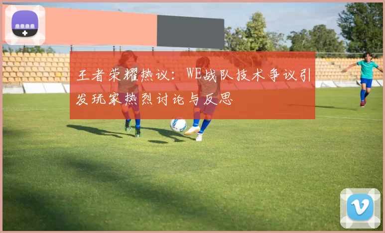 王者荣耀热议：WE战队技术争议引发玩家热烈讨论与反思