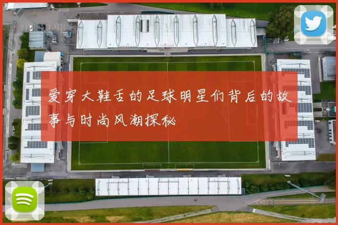 爱穿大鞋舌的足球明星们背后的故事与时尚风潮探秘