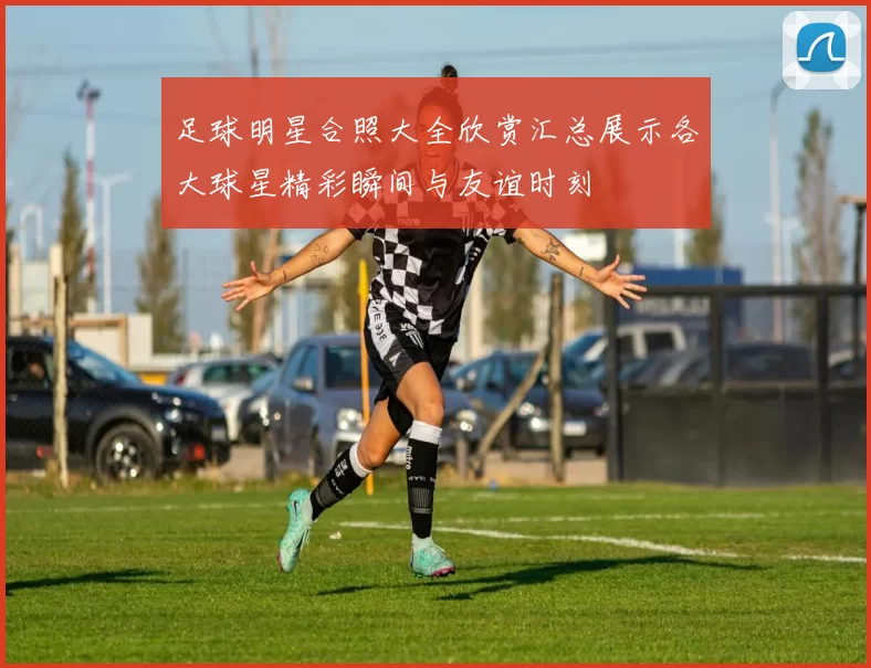 足球明星合照大全欣赏汇总展示各大球星精彩瞬间与友谊时刻