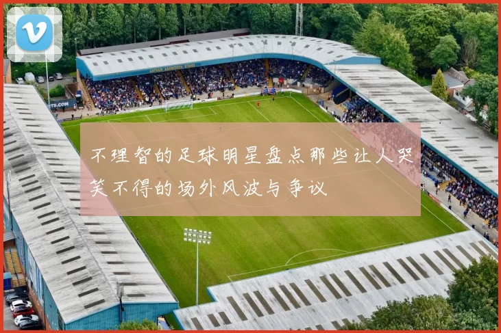 不理智的足球明星盘点那些让人哭笑不得的场外风波与争议