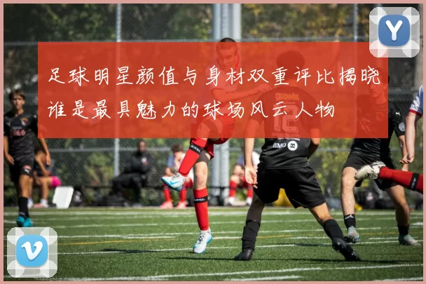 足球明星颜值与身材双重评比揭晓谁是最具魅力的球场风云人物