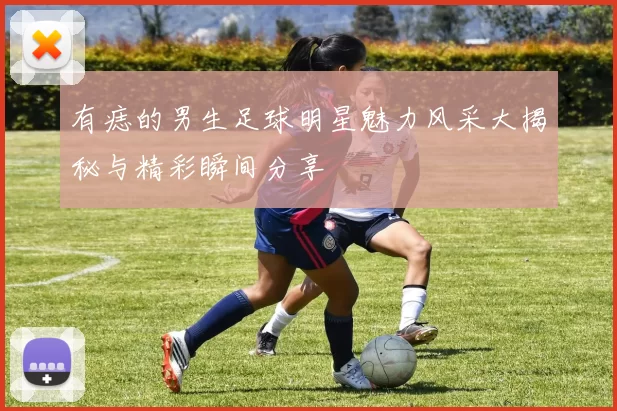 有痣的男生足球明星魅力风采大揭秘与精彩瞬间分享